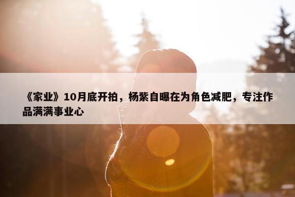 《家业》10月底开拍，杨紫自曝在为角色减肥，专注作品满满事业心