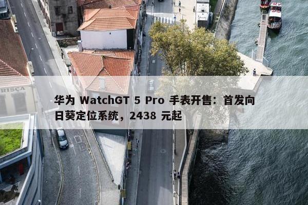 华为 WatchGT 5 Pro 手表开售：首发向日葵定位系统，2438 元起