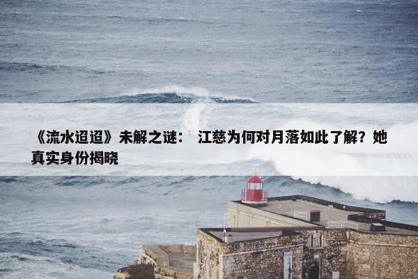 《流水迢迢》未解之谜： 江慈为何对月落如此了解？她真实身份揭晓