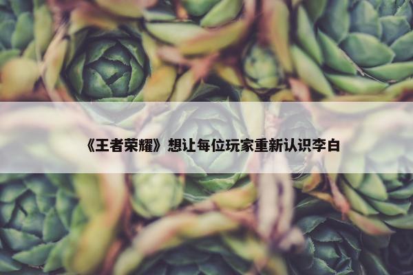 《王者荣耀》想让每位玩家重新认识李白