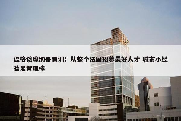 温格谈摩纳哥青训：从整个法国招募最好人才 城市小经验足管理棒