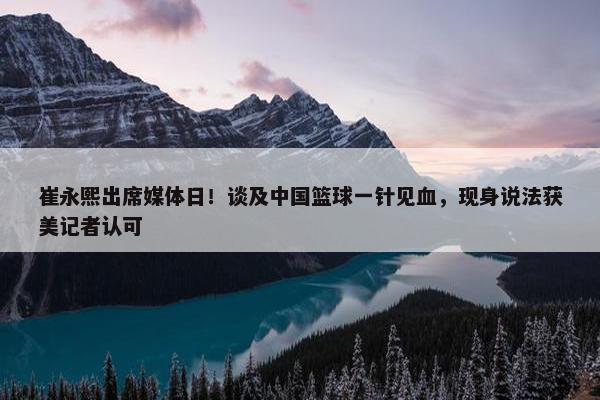 崔永熙出席媒体日！谈及中国篮球一针见血，现身说法获美记者认可