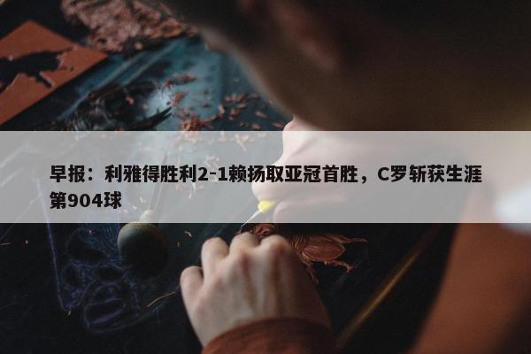 早报：利雅得胜利2-1赖扬取亚冠首胜，C罗斩获生涯第904球