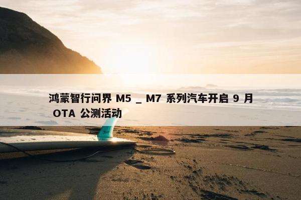 鸿蒙智行问界 M5 _ M7 系列汽车开启 9 月 OTA 公测活动