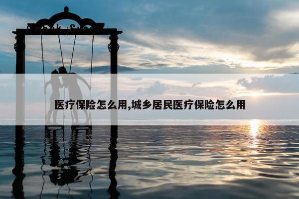 医疗保险怎么用,城乡居民医疗保险怎么用