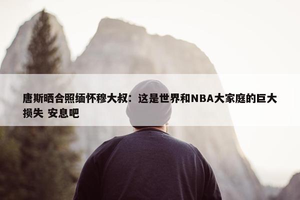 唐斯晒合照缅怀穆大叔：这是世界和NBA大家庭的巨大损失 安息吧