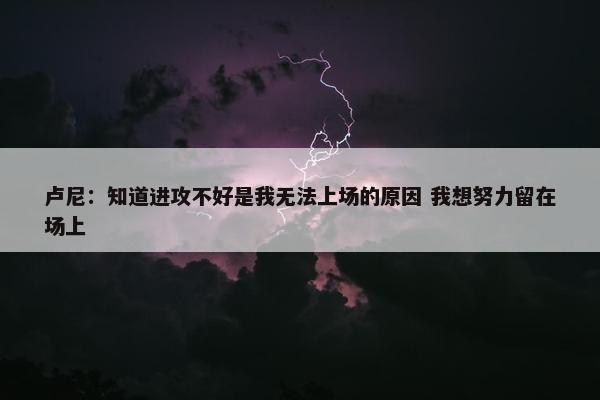 卢尼：知道进攻不好是我无法上场的原因 我想努力留在场上