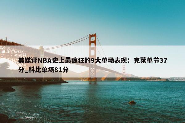 美媒评NBA史上最疯狂的9大单场表现：克莱单节37分_科比单场81分