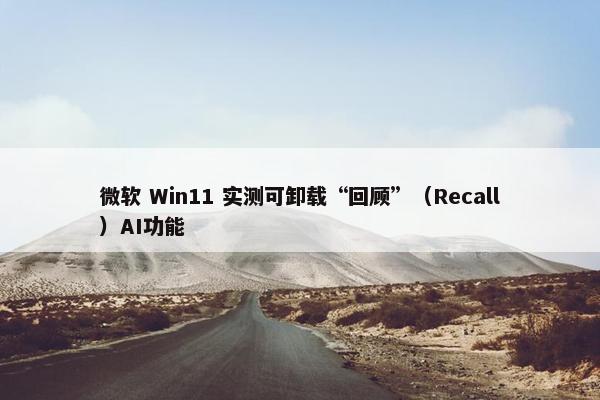 微软 Win11 实测可卸载“回顾”（Recall）AI功能