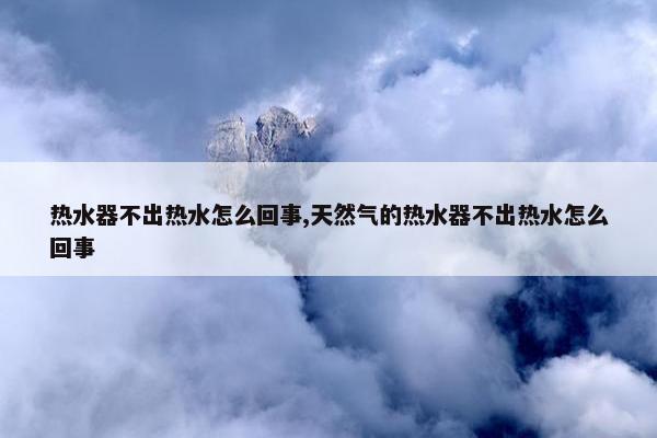 热水器不出热水怎么回事,天然气的热水器不出热水怎么回事