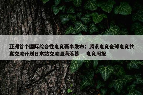 亚洲首个国际综合性电竞赛事发布；腾讯电竞全球电竞共赢交流计划日本站交流圆满落幕 _ 电竞周报