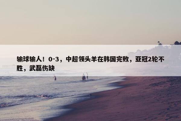 输球输人！0-3，中超领头羊在韩国完败，亚冠2轮不胜，武磊伤缺