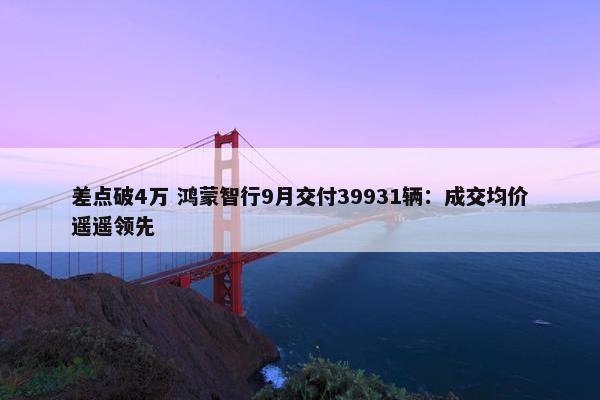 差点破4万 鸿蒙智行9月交付39931辆：成交均价遥遥领先