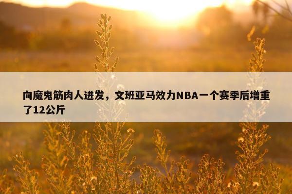 向魔鬼筋肉人进发，文班亚马效力NBA一个赛季后增重了12公斤