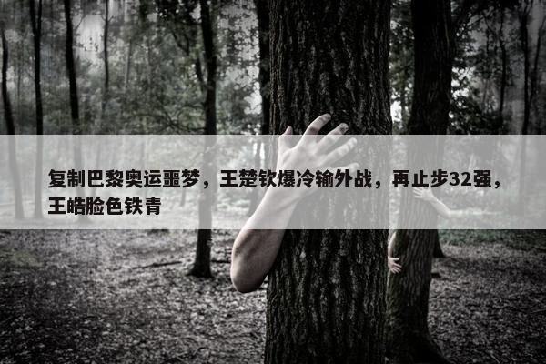 复制巴黎奥运噩梦，王楚钦爆冷输外战，再止步32强，王皓脸色铁青