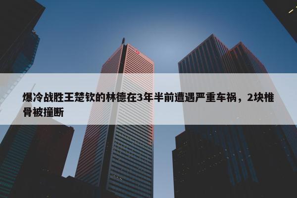 爆冷战胜王楚钦的林德在3年半前遭遇严重车祸，2块椎骨被撞断