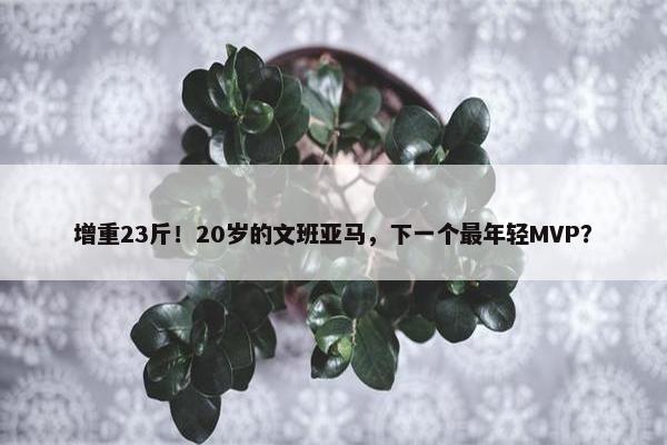 增重23斤！20岁的文班亚马，下一个最年轻MVP？