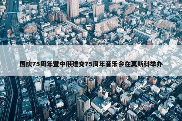 国庆75周年暨中俄建交75周年音乐会在莫斯科举办