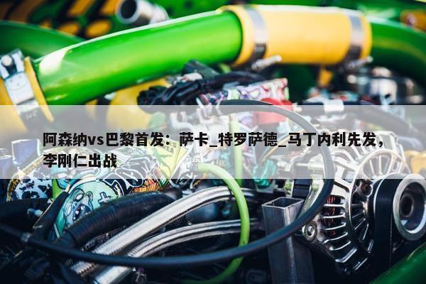 阿森纳vs巴黎首发：萨卡_特罗萨德_马丁内利先发，李刚仁出战