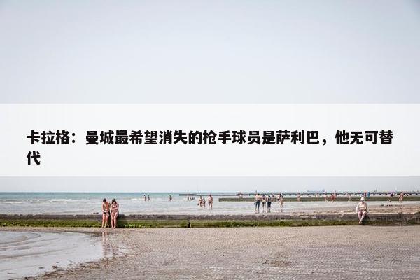 卡拉格：曼城最希望消失的枪手球员是萨利巴，他无可替代