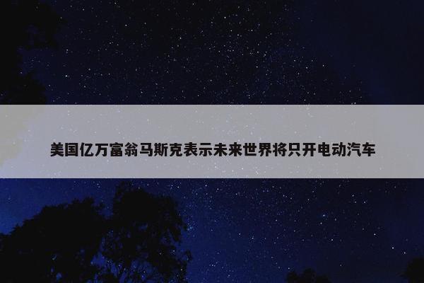 美国亿万富翁马斯克表示未来世界将只开电动汽车