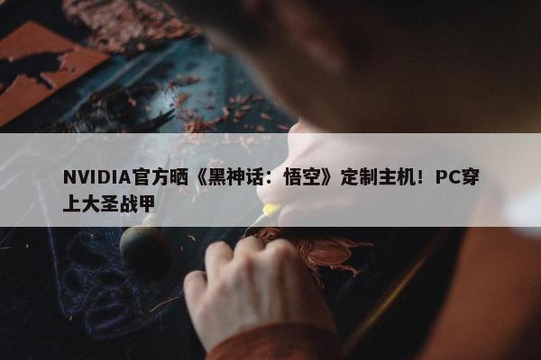 NVIDIA官方晒《黑神话：悟空》定制主机！PC穿上大圣战甲