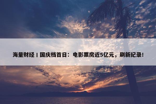 海量财经丨国庆档首日：电影票房近5亿元，刷新纪录！