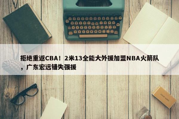 拒绝重返CBA！2米13全能大外援加盟NBA火箭队，广东宏远错失强援