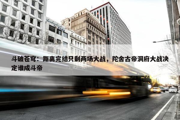 斗破苍穹：距离完结只剩两场大战，陀舍古帝洞府大战决定谁成斗帝