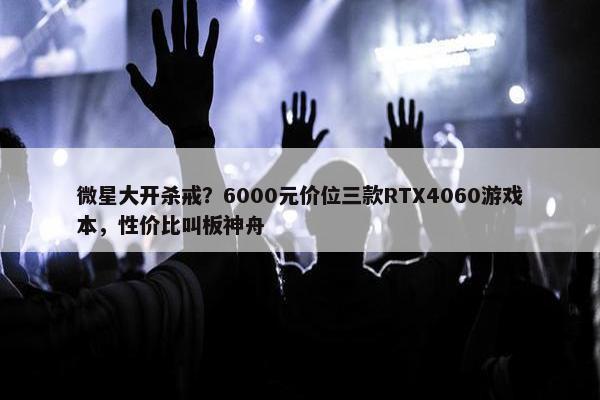 微星大开杀戒？6000元价位三款RTX4060游戏本，性价比叫板神舟