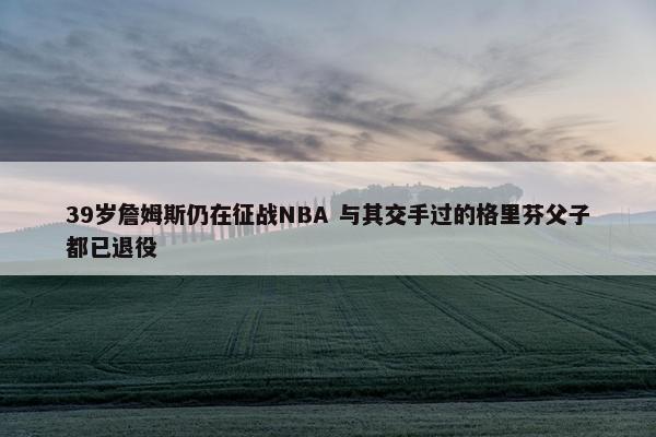 39岁詹姆斯仍在征战NBA 与其交手过的格里芬父子都已退役