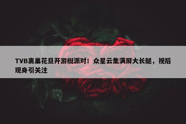 TVB离巢花旦开游艇派对！众星云集满屏大长腿，视后现身引关注