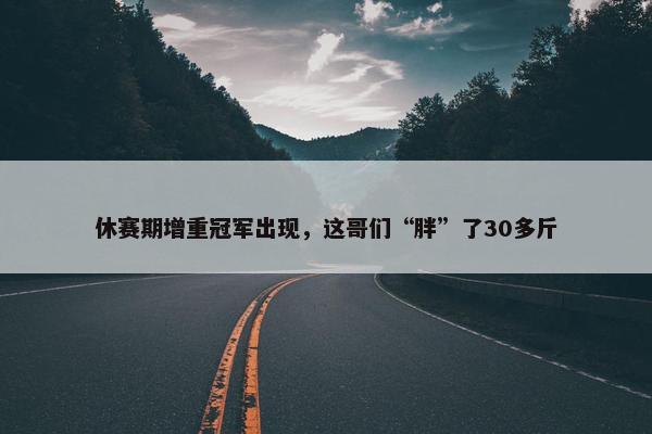 休赛期增重冠军出现，这哥们“胖”了30多斤