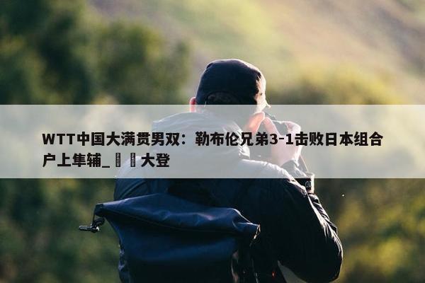 WTT中国大满贯男双：勒布伦兄弟3-1击败日本组合户上隼辅_篠塚大登