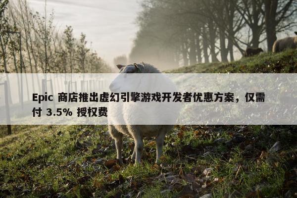 Epic 商店推出虚幻引擎游戏开发者优惠方案，仅需付 3.5% 授权费