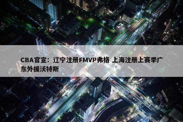 CBA官宣：辽宁注册FMVP弗格 上海注册上赛季广东外援沃特斯