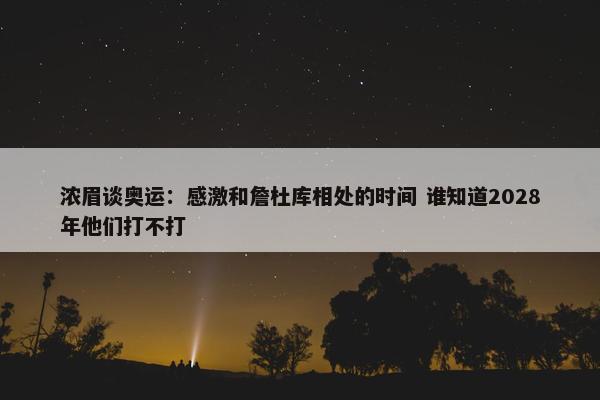 浓眉谈奥运：感激和詹杜库相处的时间 谁知道2028年他们打不打