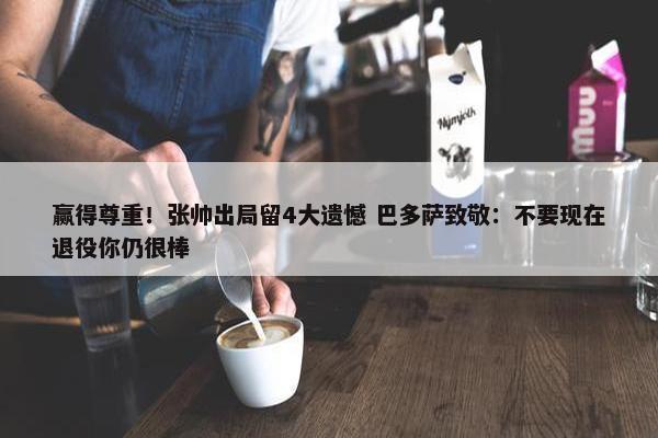 赢得尊重！张帅出局留4大遗憾 巴多萨致敬：不要现在退役你仍很棒