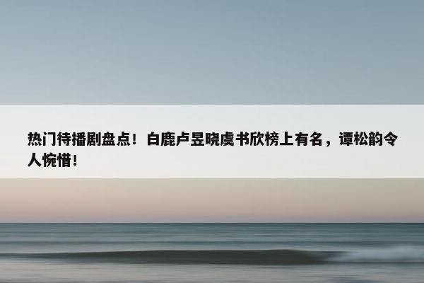 热门待播剧盘点！白鹿卢昱晓虞书欣榜上有名，谭松韵令人惋惜！