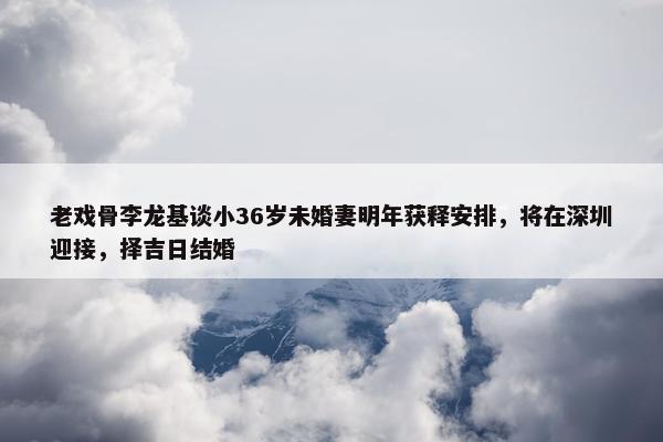 老戏骨李龙基谈小36岁未婚妻明年获释安排，将在深圳迎接，择吉日结婚