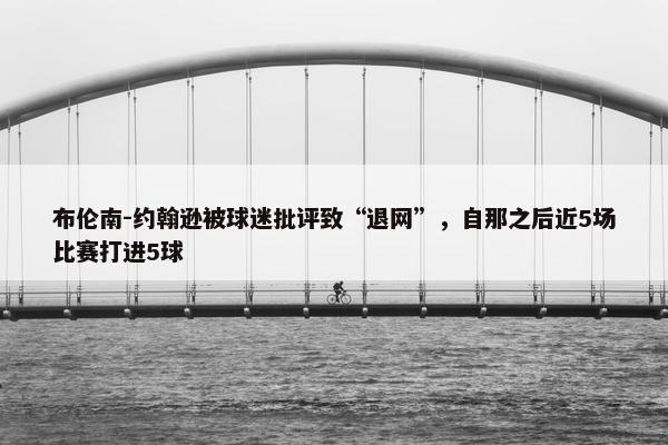 布伦南-约翰逊被球迷批评致“退网”，自那之后近5场比赛打进5球