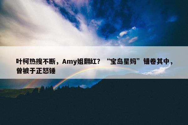 叶柯热搜不断，Amy姐翻红？“宝岛星妈”错卷其中，曾被于正怒锤