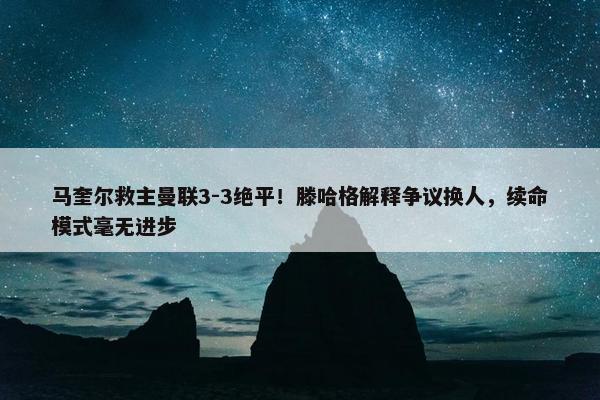 马奎尔救主曼联3-3绝平！滕哈格解释争议换人，续命模式毫无进步