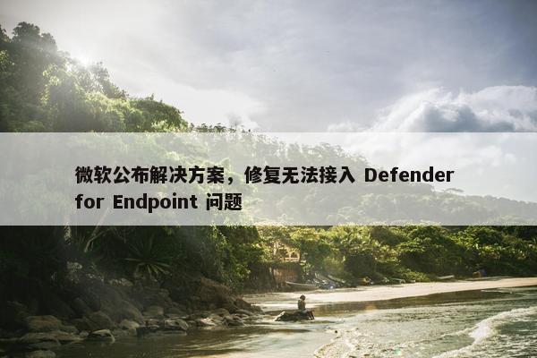 微软公布解决方案，修复无法接入 Defender for Endpoint 问题