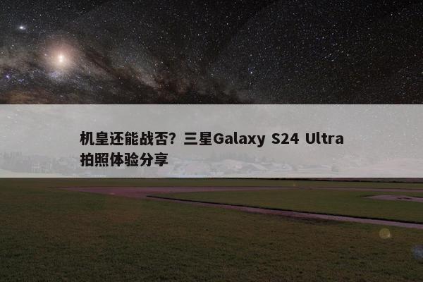 机皇还能战否？三星Galaxy S24 Ultra拍照体验分享