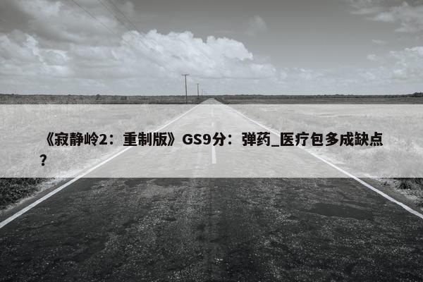 《寂静岭2：重制版》GS9分：弹药_医疗包多成缺点？