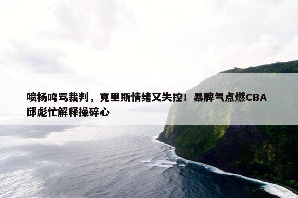 喷杨鸣骂裁判，克里斯情绪又失控！暴脾气点燃CBA 邱彪忙解释操碎心