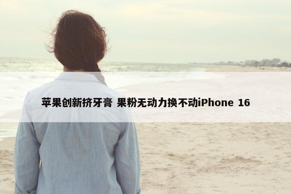 苹果创新挤牙膏 果粉无动力换不动iPhone 16