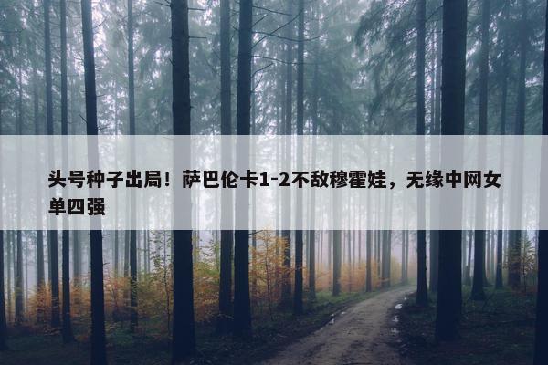 头号种子出局！萨巴伦卡1-2不敌穆霍娃，无缘中网女单四强