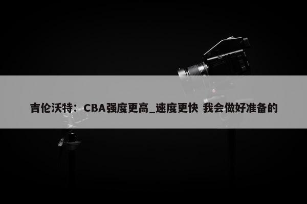 吉伦沃特：CBA强度更高_速度更快 我会做好准备的